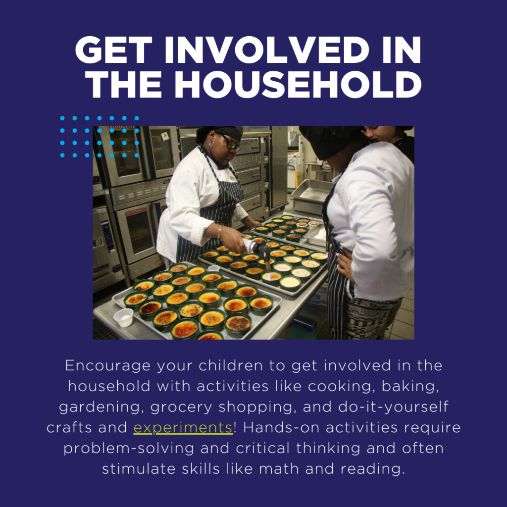 Encourage your children to get involved in the household with activities like cooking, baking, gardening, grocery shopping, and do-it-yourself crafts and experiments! Hands-on activities require problem-solving and critical thinking and often stimulate skills like math and reading.