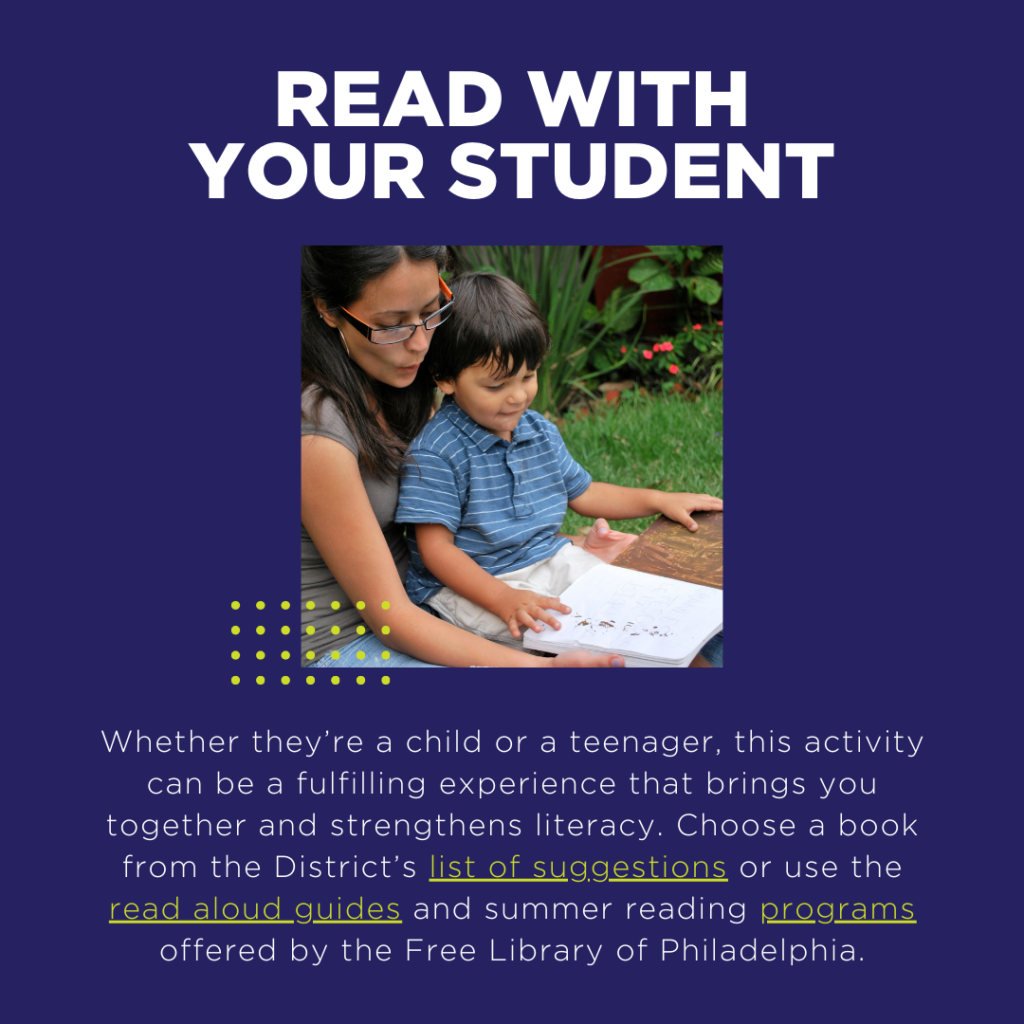 Whether they’re a child or a teenager, this activity can be a fulfilling experience that brings you together and strengthens literacy. Choose a book from the District’s list of suggestions or use the read aloud guides and summer reading programs offered by the Free Library of Philadelphia.