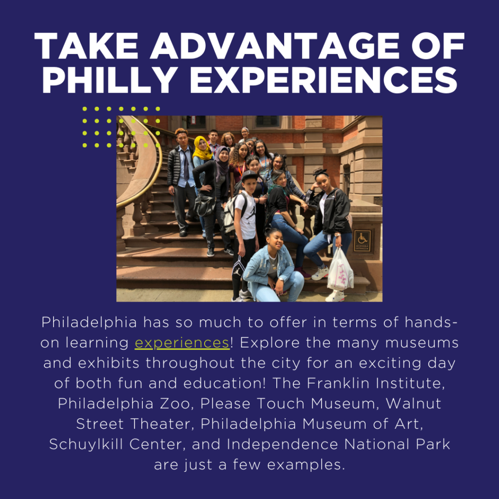 Philadelphia has so much to offer in terms of hands-on learning experiences! Explore the many museums and exhibits throughout the city for an exciting day of both fun and education! The Franklin Institute, Philadelphia Zoo, Please Touch Museum, Walnut Street Theater, Philadelphia Museum of Art, Schuylkill Center, and Independence National Park are just a few examples.