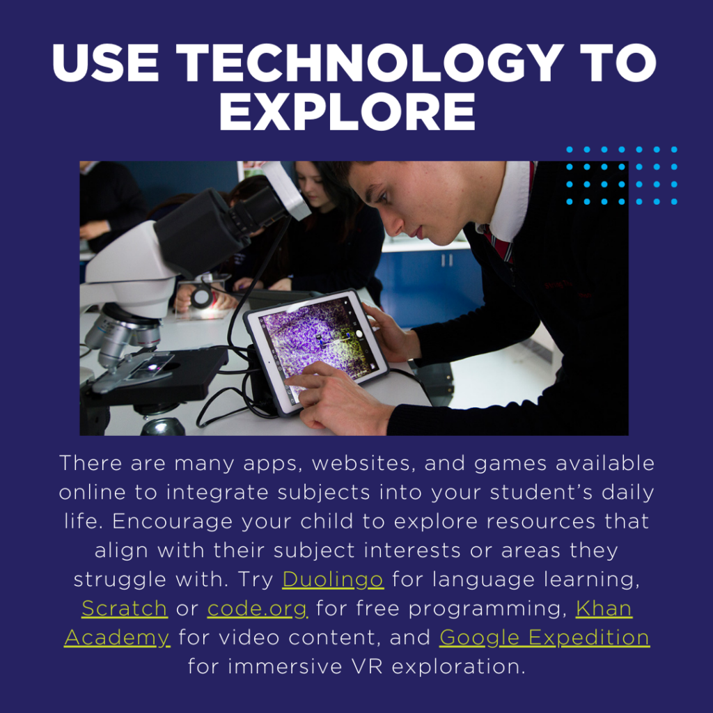 There are many apps, websites, and games available online to integrate subjects into your student’s daily life. Encourage your child to explore resources that align with their subject interests or areas they struggle with. Try Duolingo for language learning, Scratch or code.org for free programming, Khan Academy for video content, and Google Expedition for immersive VR exploration.