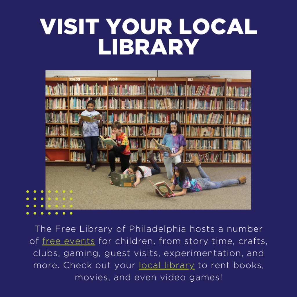 The Free Library of Philadelphia hosts a number of free events for children, from story time, crafts, clubs, gaming, guest visits, experimentation, and more. Check out your local library to rent books, movies, and even video games!