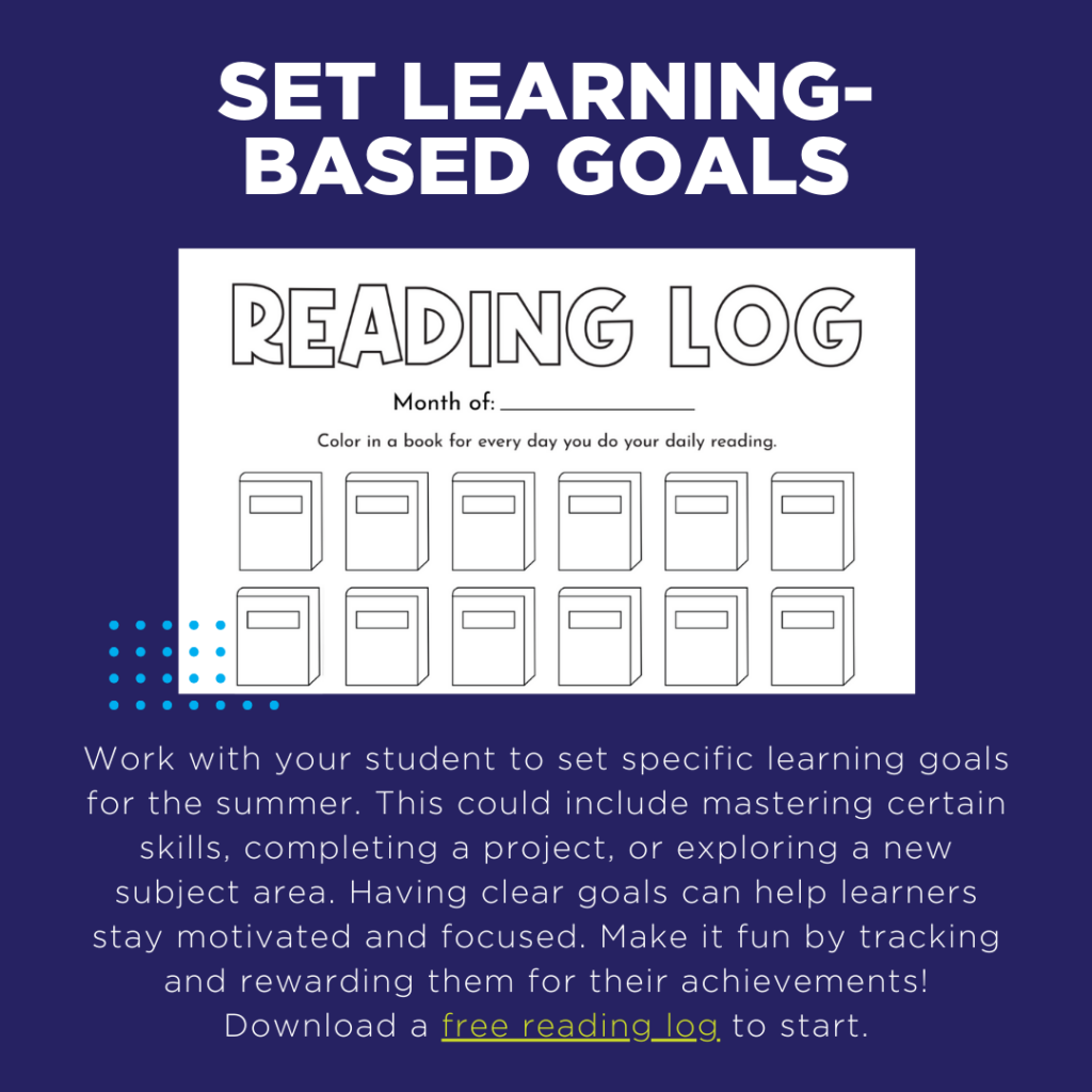 Work with your student to set specific learning goals for the summer. This could include mastering certain skills, completing a project, or exploring a new subject area. Having clear goals can help learners stay motivated and focused. Make it fun by tracking and rewarding them for their achievements! Download a free reading log to start.